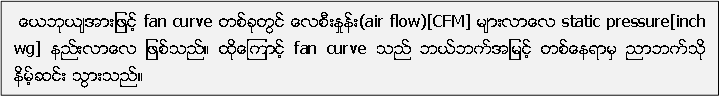  ေယဘုယ်အားျဖင့္ fan curve တစ္ခုတြင္ ေလစီးႏႈန္း(air flow)[CFM] မ်ားလာေလ static pressure[inch wg] နည္းလာေလ ျဖစ္သည္။ ထုိေၾကာင့္ fan curve သည္ ဘယ္ဘက္အျမင့္ တစ္ေနရာမွ ညာဘက္သုိ႔႔ နိမ့္ဆင္း သြားသည္။ 